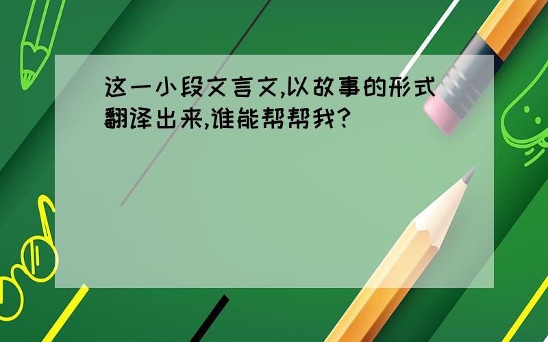 这一小段文言文,以故事的形式翻译出来,谁能帮帮我?