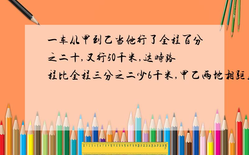 一车从甲到乙当他行了全程百分之二十,又行50千米,这时路程比全程三分之二少6千米,甲乙两地相距几千米?