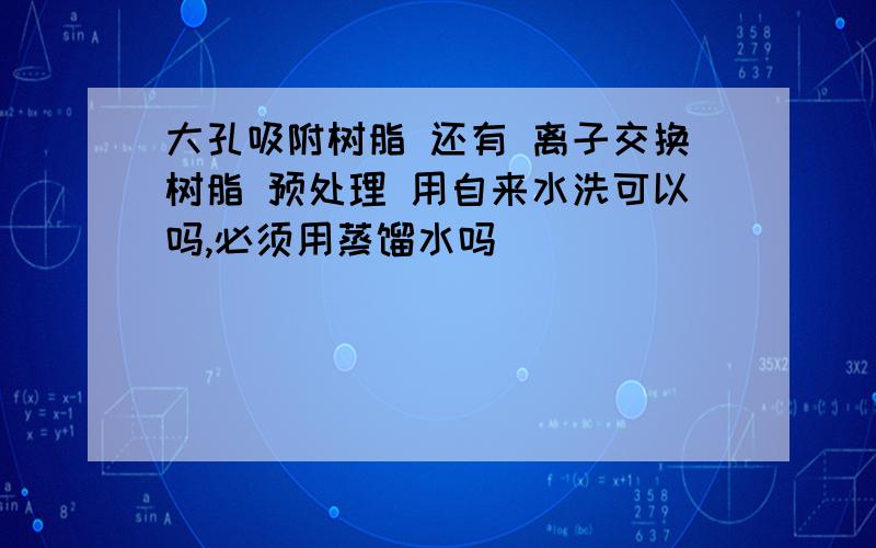 大孔吸附树脂 还有 离子交换树脂 预处理 用自来水洗可以吗,必须用蒸馏水吗