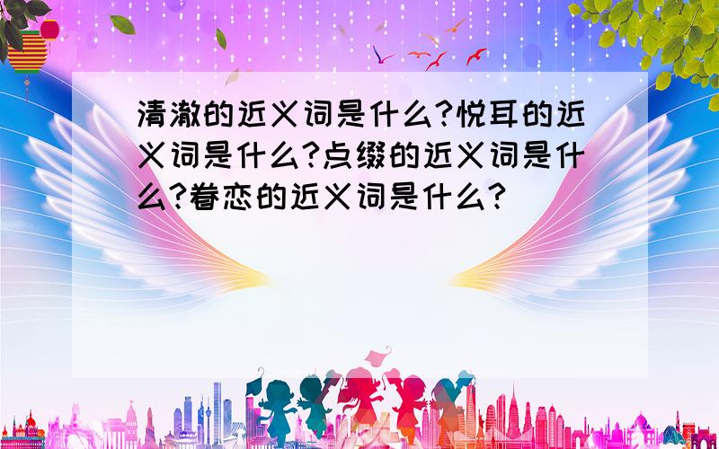 清澈的近义词是什么?悦耳的近义词是什么?点缀的近义词是什么?眷恋的近义词是什么?