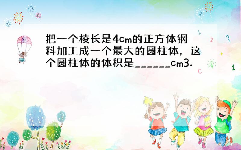 把一个棱长是4cm的正方体钢料加工成一个最大的圆柱体，这个圆柱体的体积是______cm3．