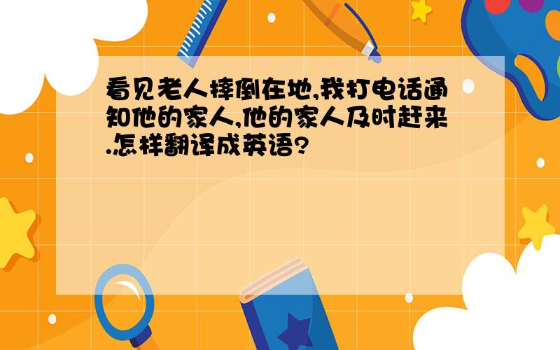 看见老人摔倒在地,我打电话通知他的家人,他的家人及时赶来.怎样翻译成英语?