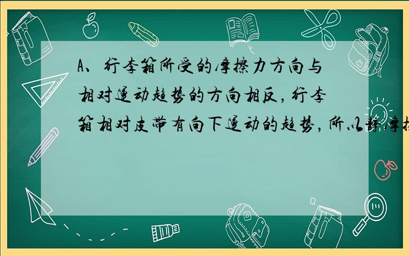 A、行李箱所受的摩擦力方向与相对运动趋势的方向相反，行李箱相对皮带有向下运动的趋势，所以静摩擦力方向沿传送带向上，故A