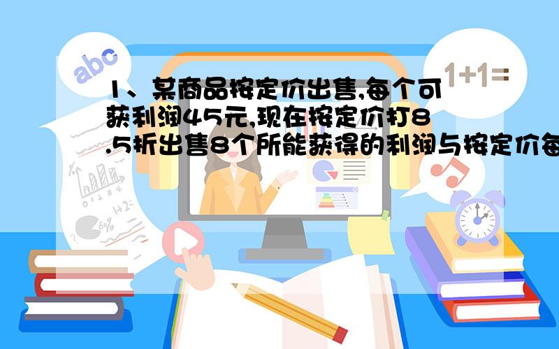 1、某商品按定价出售,每个可获利润45元,现在按定价打8.5折出售8个所能获得的利润与按定价每个减价35元出售12个所能