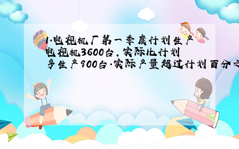 1.电视机厂第一季度计划生产电视机3600台,实际比计划多生产900台.实际产量超过计划百分之?