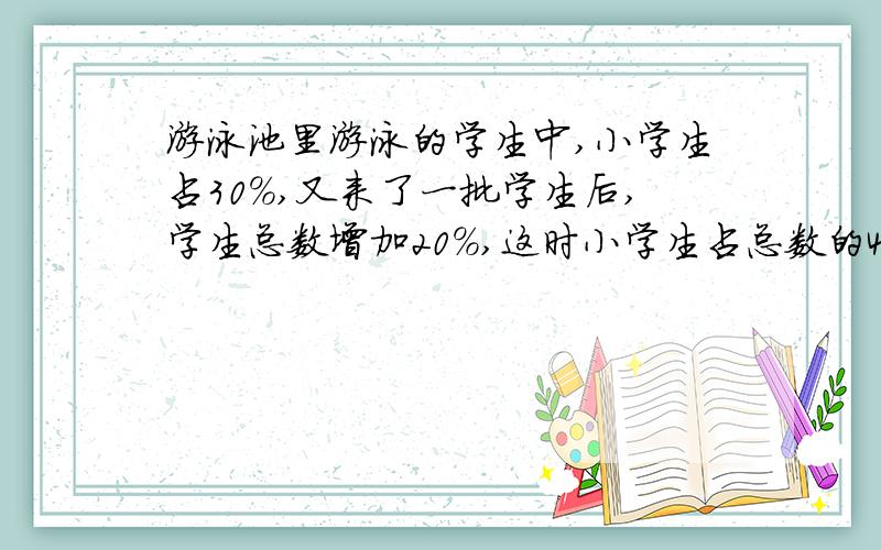 游泳池里游泳的学生中,小学生占30%,又来了一批学生后,学生总数增加20%,这时小学生占总数的40%.