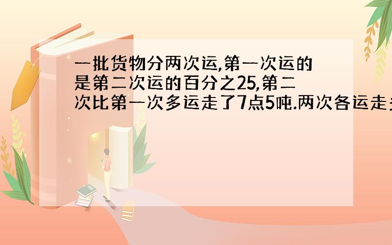 一批货物分两次运,第一次运的是第二次运的百分之25,第二次比第一次多运走了7点5吨.两次各运走多少吨?