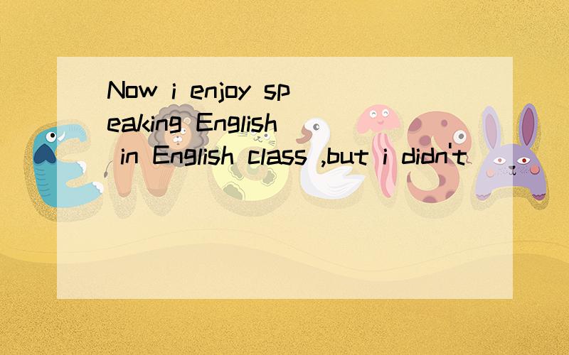 Now i enjoy speaking English in English class ,but i didn't