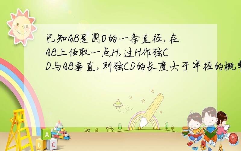 已知AB是圆O的一条直径,在AB上任取一点H,过H作弦CD与AB垂直,则弦CD的长度大于半径的概率是