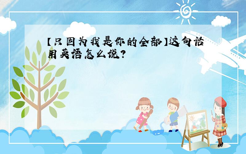 【只因为我是你的全部】这句话用英语怎么说?