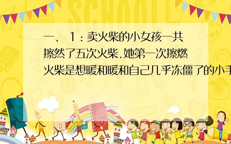 一、 1：卖火柴的小女孩一共擦然了五次火柴.她第一次擦燃火柴是想暖和暖和自己几乎冻僵了的小手；她第二