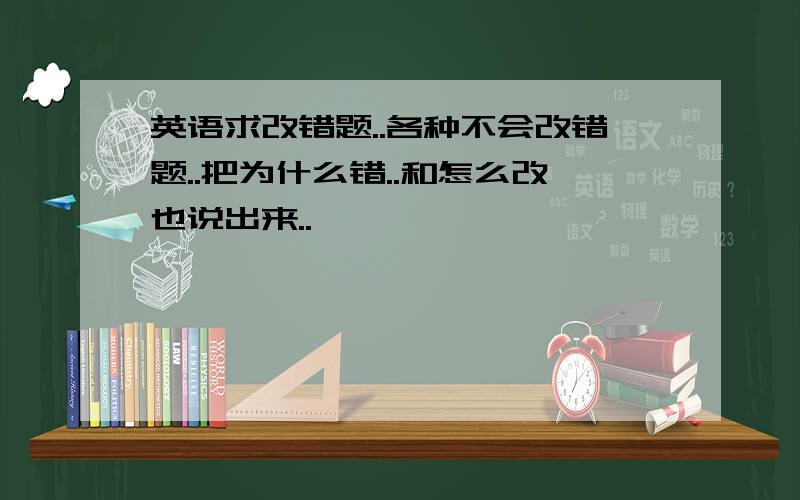 英语求改错题..各种不会改错题..把为什么错..和怎么改也说出来..