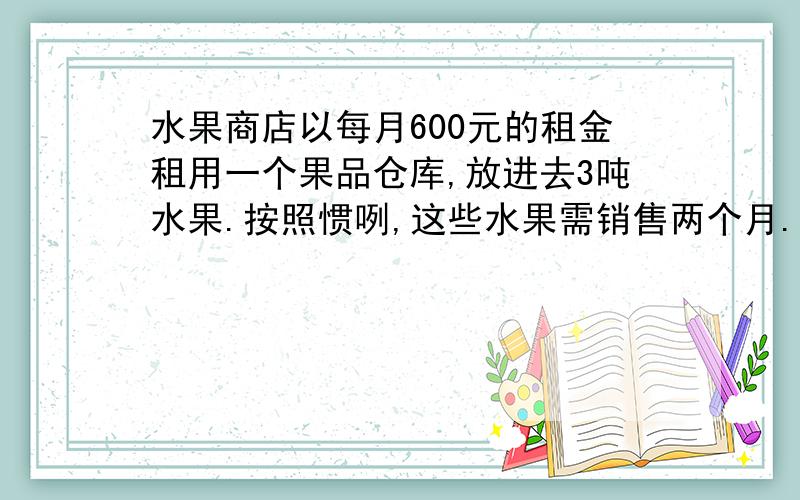 水果商店以每月600元的租金租用一个果品仓库,放进去3吨水果.按照惯咧,这些水果需销售两个月.由于降低了销售价格,结果1