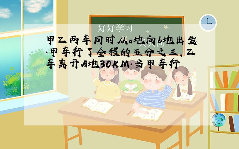 甲乙两车同时从a地向b地出发.甲车行了全程的五分之三,乙车离开A地30KM.当甲车行