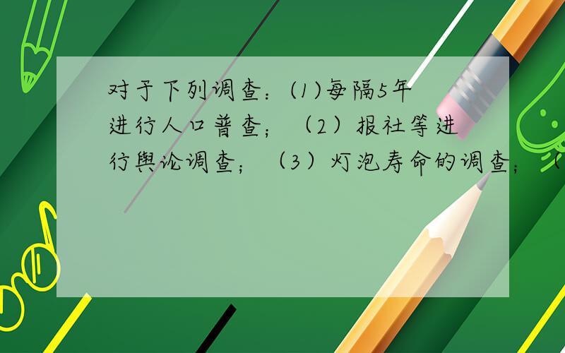 对于下列调查：(1)每隔5年进行人口普查；（2）报社等进行舆论调查；（3）灯泡寿命的调查；（4）对升学报考者的学历调查.