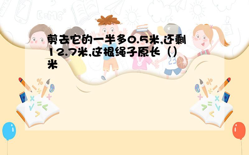 剪去它的一半多0.5米,还剩12.7米,这根绳子原长（）米