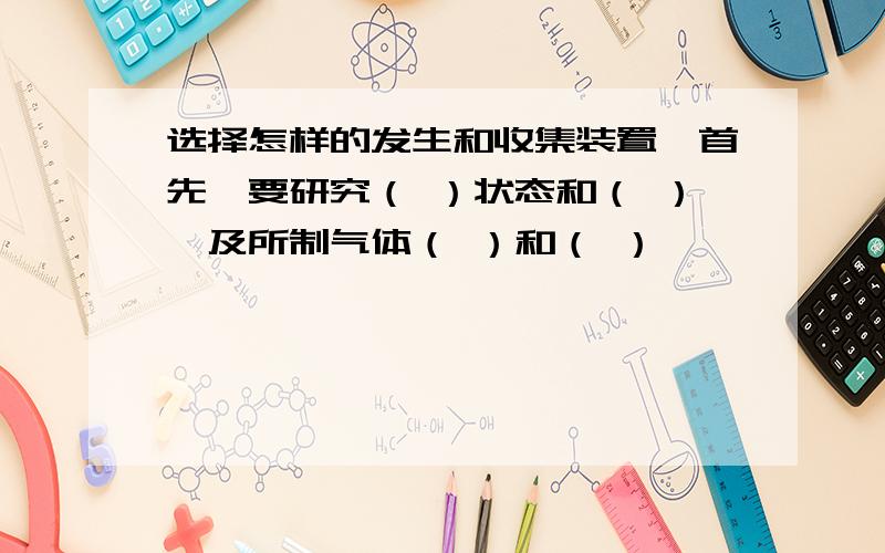 选择怎样的发生和收集装置,首先,要研究（ ）状态和（ ）,及所制气体（ ）和（ ）