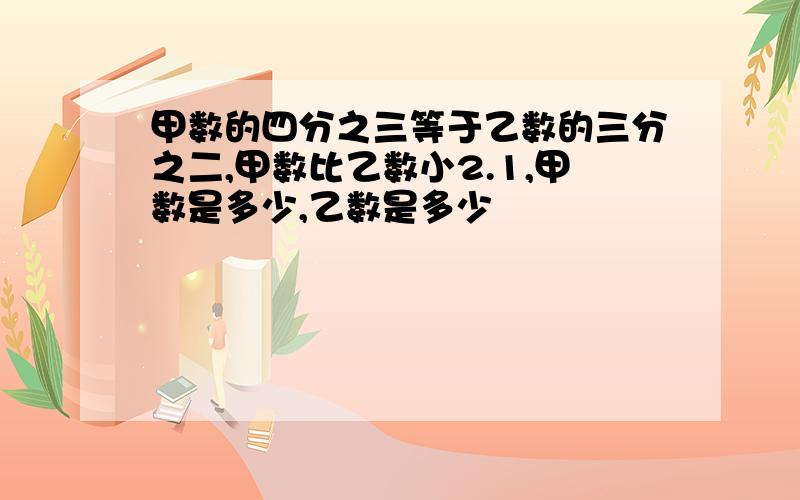 甲数的四分之三等于乙数的三分之二,甲数比乙数小2.1,甲数是多少,乙数是多少