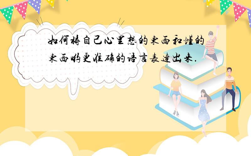 如何将自己心里想的东西和懂的东西哟更准确的语言表达出来.