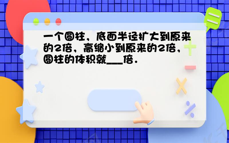 一个圆柱，底面半径扩大到原来的2倍，高缩小到原来的2倍，圆柱的体积就___倍．