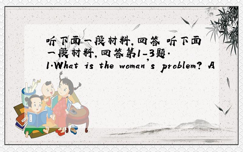 听下面一段材料,回答 听下面一段材料,回答第1-3题. 1.What is the woman's problem? A