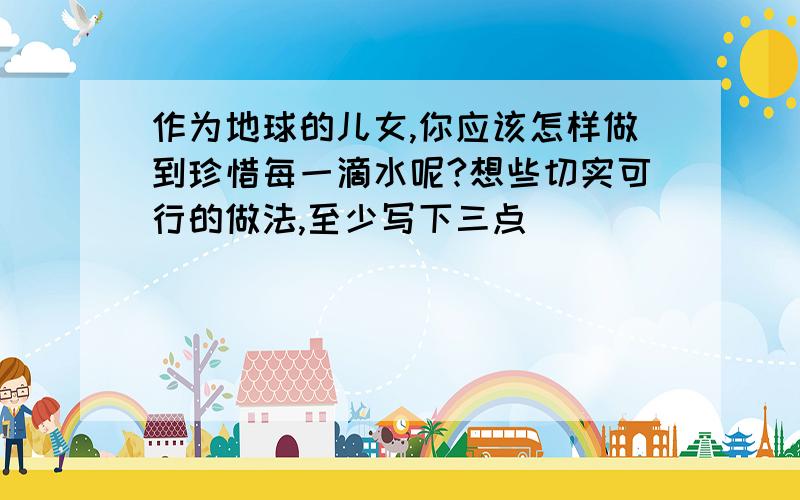 作为地球的儿女,你应该怎样做到珍惜每一滴水呢?想些切实可行的做法,至少写下三点