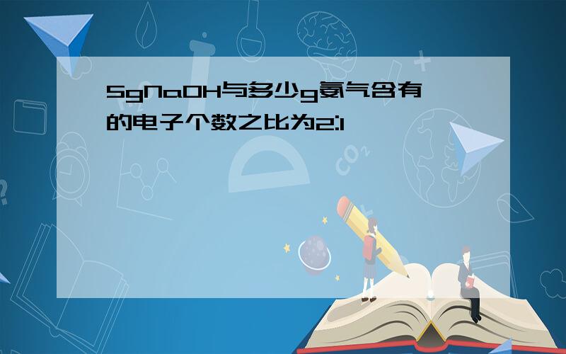 5gNaOH与多少g氨气含有的电子个数之比为2:1