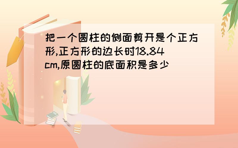 把一个圆柱的侧面剪开是个正方形,正方形的边长时18.84cm,原圆柱的底面积是多少