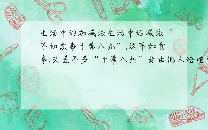 生活中的加减法生活中的减法“不如意事十常八九”,这不如意事,又差不多“十常八九”是由他人给咱带来的.比如,有人冷落咱,疏