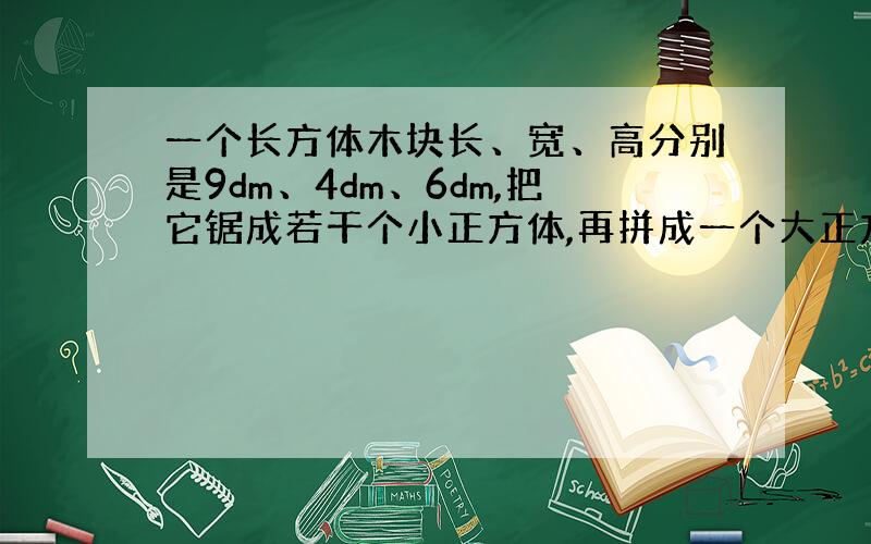 一个长方体木块长、宽、高分别是9dm、4dm、6dm,把它锯成若干个小正方体,再拼成一个大正方体.这个大正方