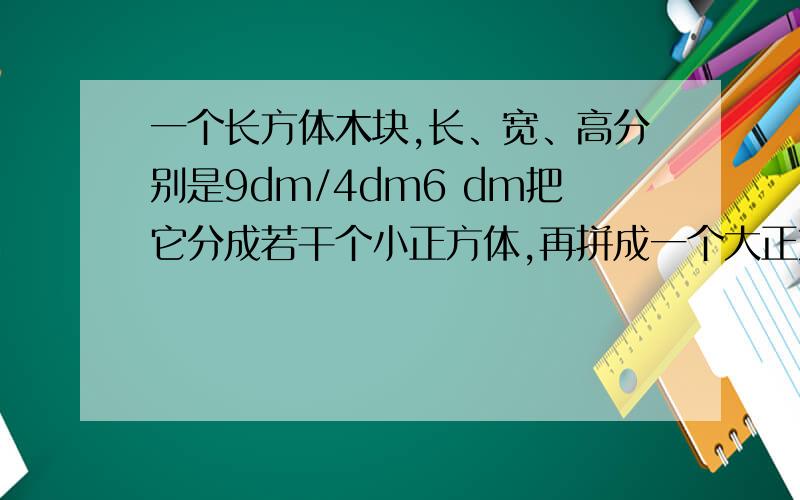 一个长方体木块,长、宽、高分别是9dm/4dm6 dm把它分成若干个小正方体,再拼成一个大正方体,这个大正方体