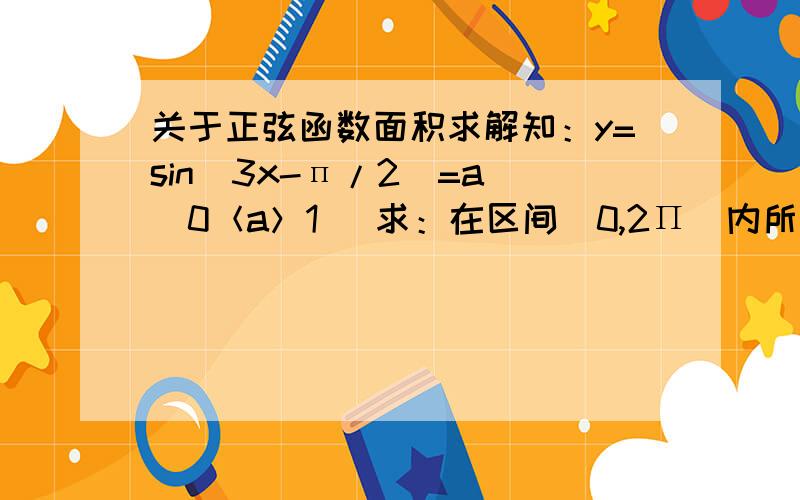 关于正弦函数面积求解知：y=sin(3x-п/2)=a （0＜a＞1） 求：在区间[0,2Π]内所有实数根之和