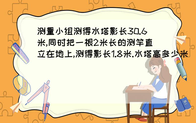 测量小组测得水塔影长30.6米,同时把一根2米长的测竿直立在地上,测得影长1.8米.水塔高多少米