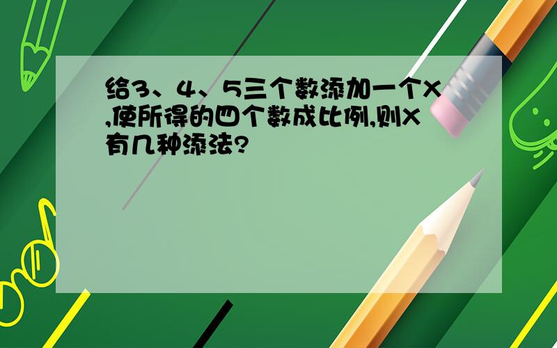 给3、4、5三个数添加一个X,使所得的四个数成比例,则X有几种添法?