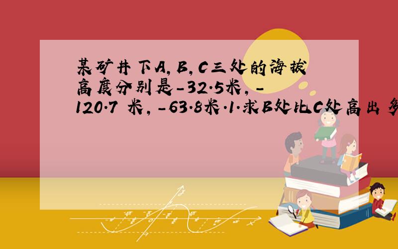 某矿井下A,B,C三处的海拔高度分别是－32.5米,- 120.7 米,－63.8米.1.求B处比C处高出多少米?2.A