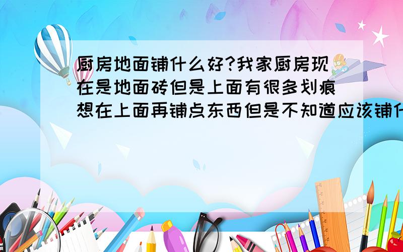 厨房地面铺什么好?我家厨房现在是地面砖但是上面有很多划痕想在上面再铺点东西但是不知道应该铺什么?希望大家给点意见.