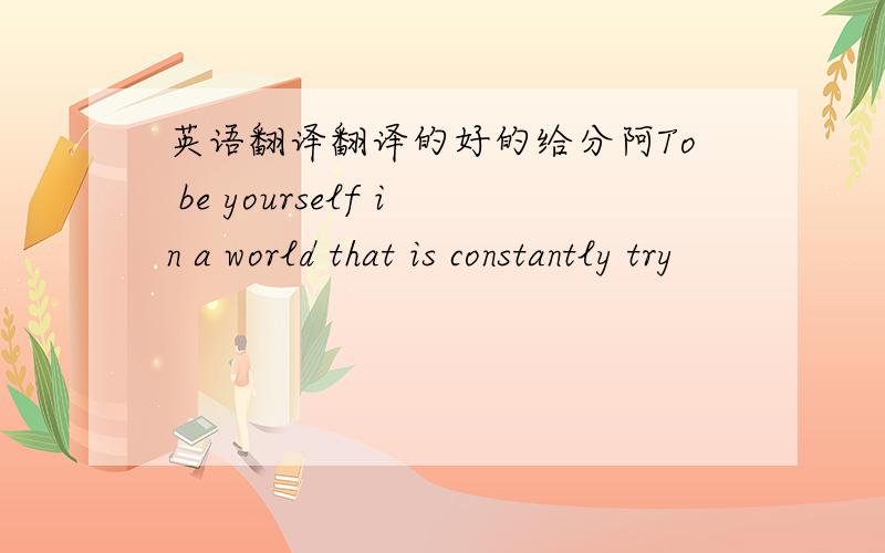 英语翻译翻译的好的给分阿To be yourself in a world that is constantly try