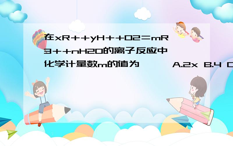 在xR＋+yH＋+O2＝mR3＋+nH2O的离子反应中,化学计量数m的值为〔 〕 A.2x B.4 C.y/2 D.2