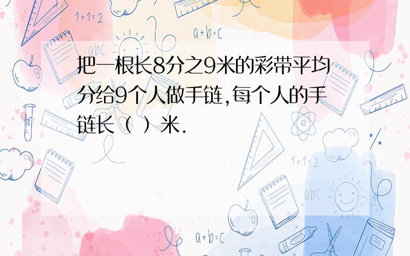 把一根长8分之9米的彩带平均分给9个人做手链,每个人的手链长（ ）米.