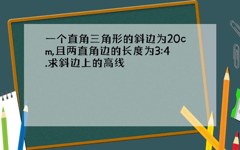 一个直角三角形的斜边为20cm,且两直角边的长度为3:4.求斜边上的高线