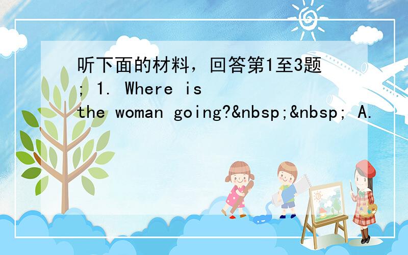 听下面的材料，回答第1至3题; 1. Where is the woman going?   A.