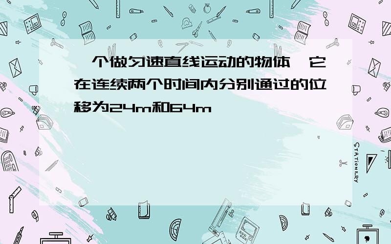 一个做匀速直线运动的物体,它在连续两个时间内分别通过的位移为24m和64m,