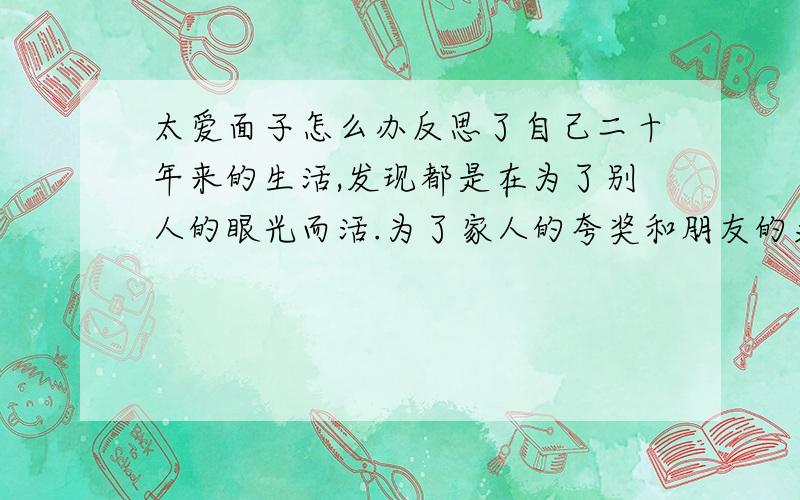 太爱面子怎么办反思了自己二十年来的生活,发现都是在为了别人的眼光而活.为了家人的夸奖和朋友的羡慕才去学习,为了家人高兴才