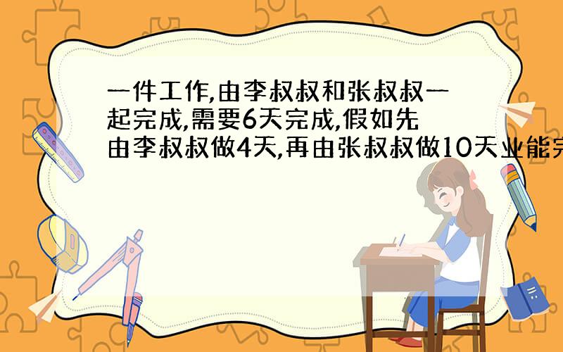 一件工作,由李叔叔和张叔叔一起完成,需要6天完成,假如先由李叔叔做4天,再由张叔叔做10天业能完成,