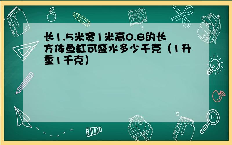 长1.5米宽1米高0.8的长方体鱼缸可盛水多少千克（1升重1千克）