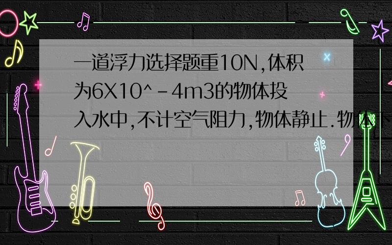 一道浮力选择题重10N,体积为6X10^-4m3的物体投入水中,不计空气阻力,物体静止.物体下沉浮力=6N悬浮F=10N