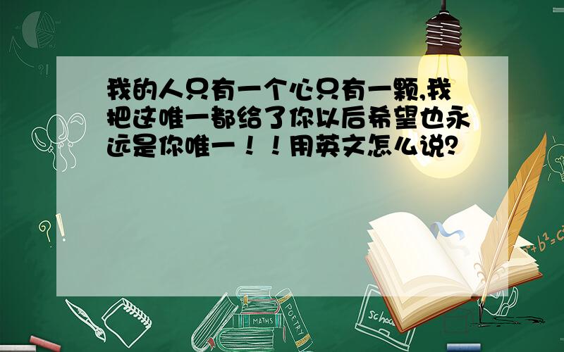 我的人只有一个心只有一颗,我把这唯一都给了你以后希望也永远是你唯一！！用英文怎么说？