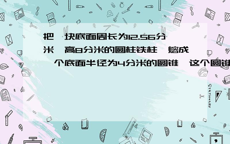 把一块底面周长为12.56分米,高8分米的圆柱铁柱,熔成一个底面半径为4分米的圆锥,这个圆锥高多少?