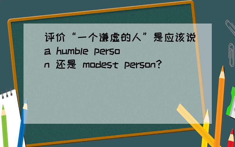 评价“一个谦虚的人”是应该说a humble person 还是 modest person?