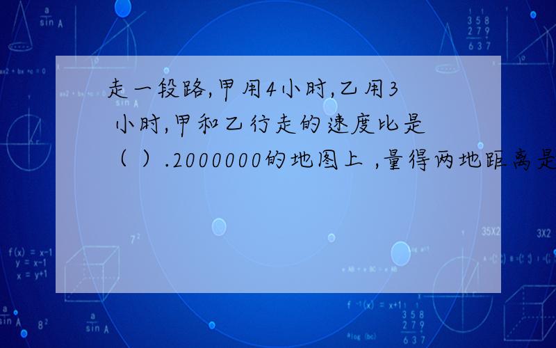 走一段路,甲用4小时,乙用3 小时,甲和乙行走的速度比是（ ）.2000000的地图上 ,量得两地距离是38厘米,